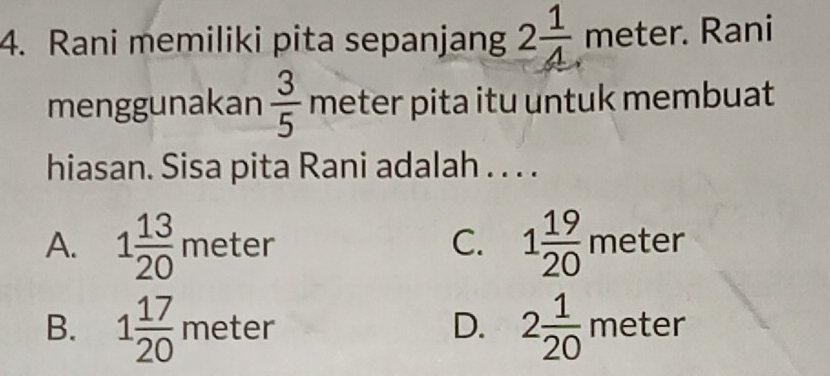 Rani memiliki pita sepanjang 2 1/4  meter. Rani
menggunakan  3/5  meter pita itu untuk membuat
hiasan. Sisa pita Rani adalah . . . .
C.
A. 1 13/20 meter 1 19/20  r neter ELE
B. 1 17/20 meter 2 1/20 meter
D.