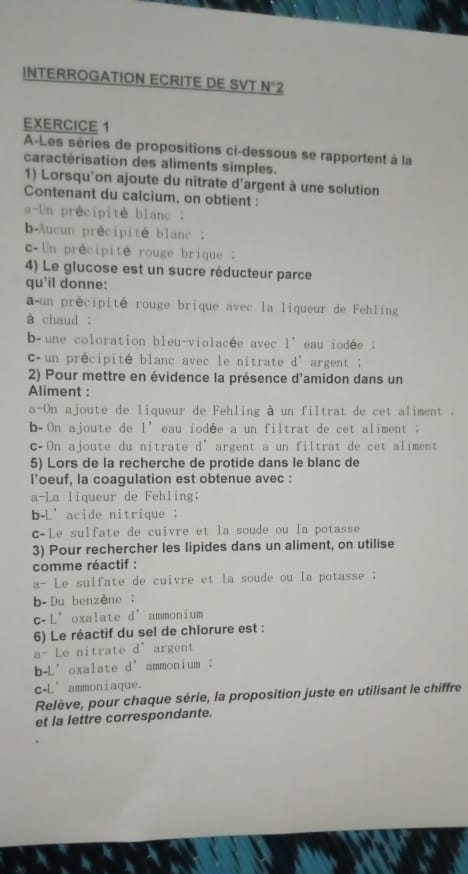 INTERROGATION ECRITE DE SVT N°2
EXERCICE 1 
A-Les séries de propositions ci-dessous se rapportent à la 
caractérisation des aliments simples. 
1) Lorsqu'on ajoute du nitrate d'argent à une solution 
Contenant du calcium, on obtient : 
a-Un précipité blanc . 
b-Aucun précipité blanc ; 
c-Un précipité rouge brique: 
4) Le glucose est un sucre réducteur parce 
qu'il donne: 
a un précipité rouge brique avec la liqueur de Fehling 
à chaud ; 
b une coloration bleu-violacée avec 1' eau iodee . 
C un précipité blanc avec le nitrate d° argent ; 
2) Pour mettre en évidence la présence d'amidon dans un 
Aliment : 
a-On ajoute de liqueur de Fehling à un filtrat de cet aliment ; 
b-On ajoute de 1^, eau iodée a un filtrat de cet aliment ; 
cOn ajoute du nitrate d’argent a un filtrat de cet aliment 
5) Lors de la recherche de protide dans le blanc de 
l'oeuf, la coagulation est obtenue avec : 
a-La liqueur de Fehling; 
b-L’acide nitrique ； 
c-Le sulfate de cuivre et la soude ou la potasse 
3) Pour rechercher les lipides dans un aliment, on utilise 
comme réactif : 
a- Le sulfate de cuivre et la soude ou la potasse ; 
b-Du benzène； 
c-L’oxalate d’ammonium 
6) Le réactif du sel de chlorure est : 
a- Le nitrate d^+ argent 
b-L’oxalate d' ammonium ； 
c-L’ammoniaque. 
Relève, pour chaque série, la proposition juste en utilisant le chiffre 
et la lettre correspondante.