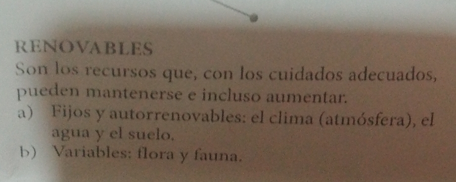 RENOVABLES
Son los recursos que, con los cuidados adecuados,
pueden mantenerse e incluso aumentar.
a) Fijos y autorrenovables: el clima (atmósfera), el
agua y el suelo.
b) Variables: flora y fauna.