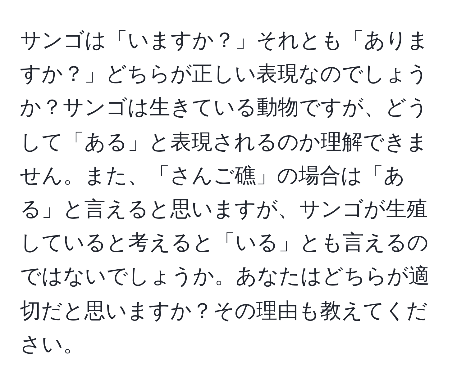 サンゴは「いますか？」それとも「ありますか？」どちらが正しい表現なのでしょうか？サンゴは生きている動物ですが、どうして「ある」と表現されるのか理解できません。また、「さんご礁」の場合は「ある」と言えると思いますが、サンゴが生殖していると考えると「いる」とも言えるのではないでしょうか。あなたはどちらが適切だと思いますか？その理由も教えてください。