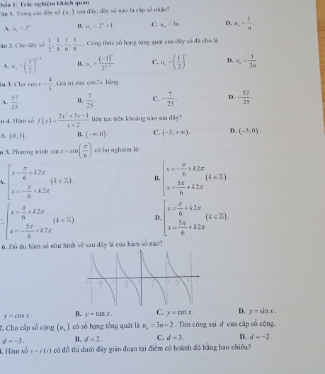 ần 1: Trắc nghiệm khách quan
Tâu I. Trong các đây số (w_o) sau dây, dây số nào là cấp số nhân?
A. mu _o=2°. B. u_n=2^n+1. C. u_n=3π . D. u_n= 1/n .
âu 2. Cho dây số  1/2 , 1/4 , 1/6 , 1/8 ,... Công thức số hạng tổng quát của đãy số đã cho là
A. w_,=( 1/2 )^-1. B. u_n=frac (-1)^n2^(n-1). C. u_n=( 1/2 )^n. D. u_n= 1/2n -
âu 3. Cho cos x= 4/5 . Giả trị của cos 2s bằng
A.  57/25 . B.  7/25 . C. - 7/25 . D. - 57/25 .
# 4. Hàm số f(x)= (2x^2+3x-1)/x+2  tiên tục trên khoáng nào sau đây?
A. (0:3). B. (-∈fty ;0). C. (-3;+∈fty ). D. (-3;0).
u S. Phương trinh sin x=sin ( π /6 ) có họ nghiệm là:
beginarrayl x= π /6 +k2π  x=- π /6 +k2π endarray. (k∈ Z).
B. beginarrayl x=- π /6 +k2π  x= 5π /6 +k2π endarray. (k∈ Z).
beginarrayl x= π /6 +k2π  x=- 5π /6 +k2π endarray. (k∈ Z)
D beginarrayl x= π /6 +k2π  x= 5π /6 +k2π endarray. (k∈ Z).
6. Đồ thị hám số như hình vẽ sau đây là của hàm số não?
y=cos x. B. y=tan x. C. y=cot x. D. y=sin x.
7. Cho cấp số cộng (u_r) có số hạng tổng quát là u_n=3n-2. Tim công sai ơ của cấp số cộng
d=-3. B. d=2. C. d=3. D. d=-2.
, Hàm số y=f(x) có đồ thị dưới đây gián đoạn tại điễm có hoành độ bằng bao nhiêu?