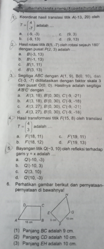 Berilah tanda silang (X) pada huruf 3.8 b
1. Koordinat hasil translasi titik A(-13,20) oleh
T=beginpmatrix 4 -7endpmatrix adalah ....
a. (-9,-3) C. (9,3)
b. (-9,13) d. (9,13)
2. Hasil rotasi titik B(5,-7) oleh rotasi sejauh 180°
dengan pusat P(2,3) adalah ....
a. B'(-3,13)
b. B'(-1,13)
C. B'(1,11)
d. B'(3,13)
3. Segitiga ABC dengan A(1,9),B(0,10) , dan
C(-3,-7) didilatasikan dengan faktor skala 3
dan pusat O(0,0) Hasilnya adalah segitiga
A'B'C' dengan ....
a. A'(3,18),B'(0,30),C'(-9,-21)
b. A'(3,18),B'(0,30),C'(-9,-18)
C. A'(3,27),B'(0,30),C'(-9,-21)
d. A'(3,27),B'(0,30),C'(-9,-18)
4 Hasil transformasi titik F(15,8) oleh translasi
T=beginpmatrix 4 3endpmatrix adalah ....
a. F(18,11) C. F(19,11)
b. F(18,12) d. F(19,13)
5, Bayangan titik Q(-3,10) oleh refleksi terhadap
garis y=x adalah ....
a. Q'(-10,-3)
b. Q'(-10,3)
C. Q'(3,10)
d. Q'(10,-3)
6. Perhatikan gambar berikut dan pernyataan-
pernyataan di bawahnya!
(1) Panjang BC adalah 9 cm.
(2) Panjang CD adalah 10 cm.
(3) Panjang EH adalah 10 cm.