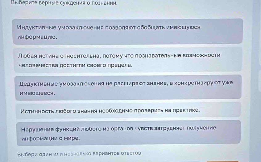 Выберите верные суждения о познании. 
Индуктивные умозаклюочения позволяюот обобшать имеюшуюся 
информацию. 
Люобая истина относительна, потому что познавательные возможности 
человечества достигли своего предела. 
Дедуктивные умозаключения не расширяют знание, а конкретизируют уже 
иMеюwееcя. 
Мстинность люобого знания необходимо πроверить на πрактике. 
Карушение φункций люобого из органов чувств затрудняет лолучение 
информации о мире. 
Выбери один или несколько вариантов ответов