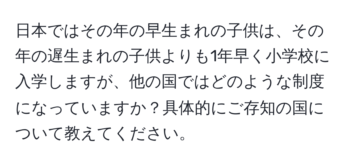 日本ではその年の早生まれの子供は、その年の遅生まれの子供よりも1年早く小学校に入学しますが、他の国ではどのような制度になっていますか？具体的にご存知の国について教えてください。