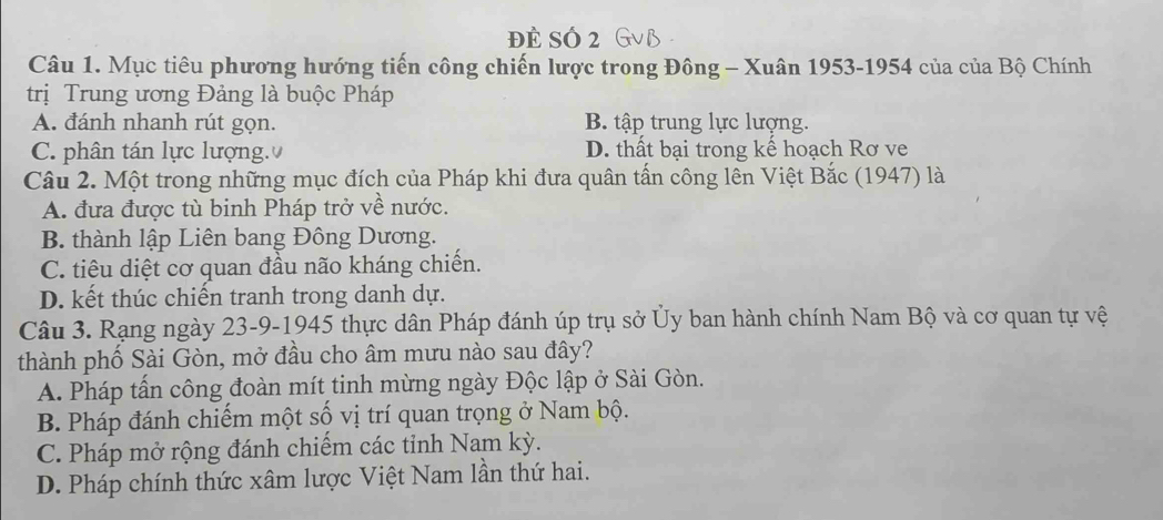 đẻ SÓ 2
Câu 1. Mục tiêu phương hướng tiến công chiến lược trong Đông - Xuân 1953-1954 của của Bộ Chính
trị Trung ương Đảng là buộc Pháp
A. đánh nhanh rút gọn. B. tập trung lực lượng.
C. phân tán lực lượng. D. thất bại trong kế hoạch Rơ ve
Câu 2. Một trong những mục đích của Pháp khi đưa quân tấn công lên Việt Bắc (1947) là
A. đưa được tù binh Pháp trở về nước.
B. thành lập Liên bang Đông Dương.
C. tiêu diệt cơ quan đầu não kháng chiến.
D. kết thúc chiến tranh trong danh dự.
Câu 3. Rạng ngày 23-9-1945 thực dân Pháp đánh úp trụ sở Ủy ban hành chính Nam Bộ và cơ quan tự vệ
thành phố Sài Gòn, mở đầu cho âm mưu nào sau đây?
A. Pháp tần công đoàn mít tinh mừng ngày Độc lập ở Sài Gòn.
B. Pháp đánh chiếm một số vị trí quan trọng ở Nam bộ.
C. Pháp mở rộng đánh chiếm các tỉnh Nam kỳ.
D. Pháp chính thức xâm lược Việt Nam lần thứ hai.