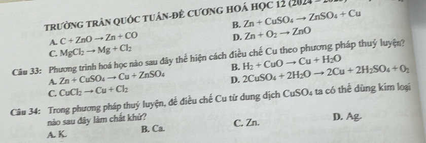 tRườNG TRẬN QUỐC TUÁN-ĐÈ CƯơNG HOÁ HọC 1: 12(2024
B. Zn+CuSO_4to ZnSO_4+Cu
A. C+ZnOto Zn+CO
D. Zn+O_2to ZnO
C. MgCl_2to Mg+Cl_2
Câu 33: Phương trình hoá học nào sau đây thể hiện cách điều chế Cu theo phương pháp thuỷ luyện?
B.
A. Zn+CuSO_4to Cu+ZnSO_4
D. 2CuSO_4+2H_2Oto 2Cu+2H_2SO_4+O_2 H_2+CuOto Cu+H_2O
C. CuCl_2to Cu+Cl_2
Câu 34: Trong phương pháp thuỷ luyện, đề điều chế Cu từ dung dịch CuSO_4 ta có thể dùng kim loại
nào sau đây làm chất khử? D. Ag.
A. K. B. Ca. C. Zn.