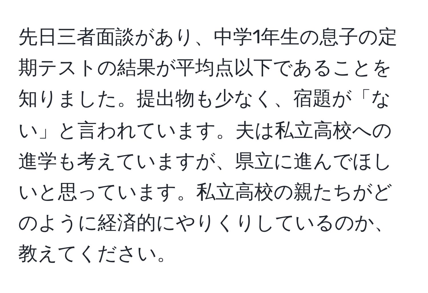 先日三者面談があり、中学1年生の息子の定期テストの結果が平均点以下であることを知りました。提出物も少なく、宿題が「ない」と言われています。夫は私立高校への進学も考えていますが、県立に進んでほしいと思っています。私立高校の親たちがどのように経済的にやりくりしているのか、教えてください。