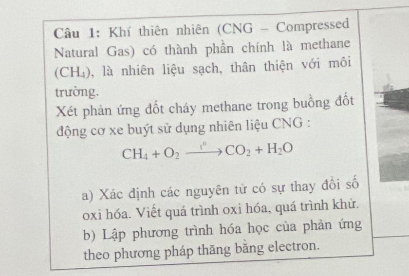 Khí thiên nhiên (CNG - Compressed 
Natural Gas) có thành phần chính là methane 
(CH₄), là nhiên liệu sạch, thân thiện với môi 
trường. 
Xét phản ứng đốt cháy methane trong buồng đốt 
động cơ xe buýt sử dụng nhiên liệu CNG :
CH_4+O_2to CO_2+H_2O
a) Xác định các nguyên tử có sự thay đổi số 
oxi hóa. Viết quá trình oxi hóa, quá trình khử. 
b) Lập phương trình hóa học của phản ứng 
theo phương pháp thăng băng electron.