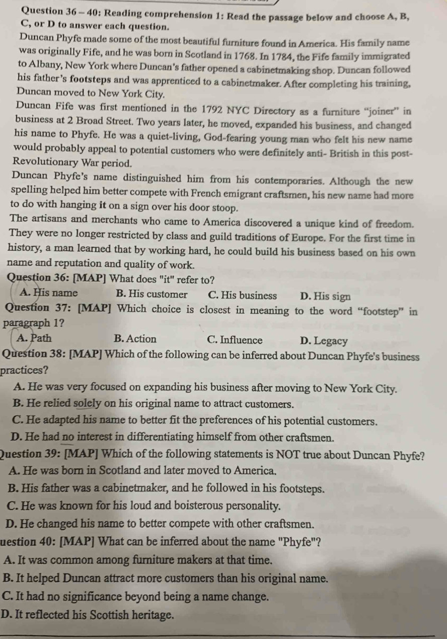 40: Reading comprehension 1: Read the passage below and choose A, B,
C, or D to answer each question.
Duncan Phyfe made some of the most beautiful furniture found in America. His family name
was originally Fife, and he was born in Scotland in 1768. In 1784, the Fife family immigrated
to Albany, New York where Duncan’s father opened a cabinetmaking shop. Duncan followed
his father’s footsteps and was apprenticed to a cabinetmaker. After completing his training,
Duncan moved to New York City.
Duncan Fife was first mentioned in the 1792 NYC Directory as a furniture “joiner” in
business at 2 Broad Street. Two years later, he moved, expanded his business, and changed
his name to Phyfe. He was a quiet-living, God-fearing young man who felt his new name
would probably appeal to potential customers who were definitely anti- British in this post-
Revolutionary War period.
Duncan Phyfe’s name distinguished him from his contemporaries. Although the new
spelling helped him better compete with French emigrant craftsmen, his new name had more
to do with hanging it on a sign over his door stoop.
The artisans and merchants who came to America discovered a unique kind of freedom.
They were no longer restricted by class and guild traditions of Europe. For the first time in
history, a man learned that by working hard, he could build his business based on his own
name and reputation and quality of work.
Question 36: [MAP] What does "it' refer to?
A. His name B. His customer C. His business D. His sign
Question 37: [MAP] Which choice is closest in meaning to the word “footstep” in
paragraph 1?
A. Path B. Action C. Influence D. Legacy
Question 38: [MAP] Which of the following can be inferred about Duncan Phyfe's business
practices?
A. He was very focused on expanding his business after moving to New York City.
B. He relied solely on his original name to attract customers.
C. He adapted his name to better fit the preferences of his potential customers.
D. He had no interest in differentiating himself from other craftsmen.
Question 39: [MAP] Which of the following statements is NOT true about Duncan Phyfe?
A. He was born in Scotland and later moved to America.
B. His father was a cabinetmaker, and he followed in his footsteps.
C. He was known for his loud and boisterous personality.
D. He changed his name to better compete with other craftsmen.
uestion 40: [MAP] What can be inferred about the name "Phyfe"?
A. It was common among furniture makers at that time.
B. It helped Duncan attract more customers than his original name.
C. It had no significance beyond being a name change.
D. It reflected his Scottish heritage.