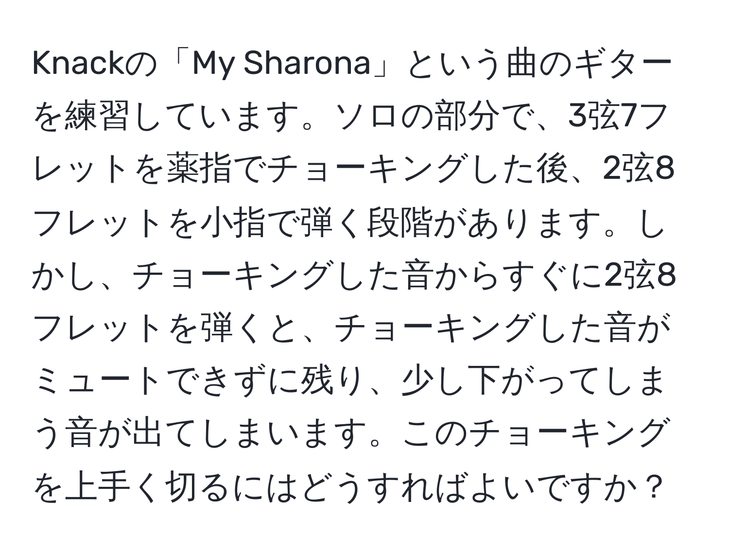 Knackの「My Sharona」という曲のギターを練習しています。ソロの部分で、3弦7フレットを薬指でチョーキングした後、2弦8フレットを小指で弾く段階があります。しかし、チョーキングした音からすぐに2弦8フレットを弾くと、チョーキングした音がミュートできずに残り、少し下がってしまう音が出てしまいます。このチョーキングを上手く切るにはどうすればよいですか？