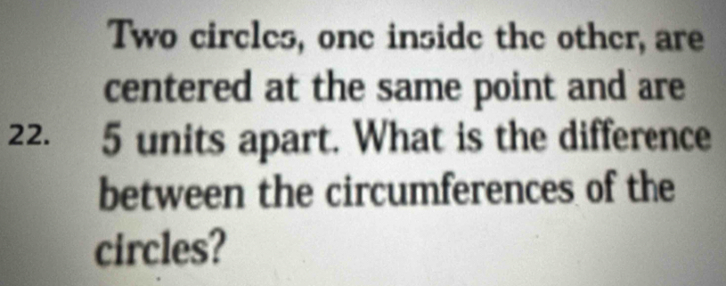 Two circles, one inside the other, are 
centered at the same point and are
22. 5 units apart. What is the difference 
between the circumferences of the 
circles?