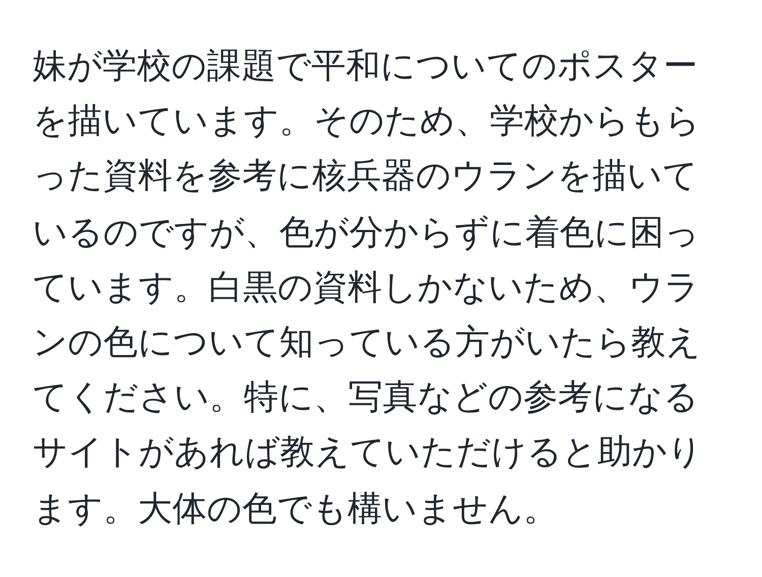 妹が学校の課題で平和についてのポスターを描いています。そのため、学校からもらった資料を参考に核兵器のウランを描いているのですが、色が分からずに着色に困っています。白黒の資料しかないため、ウランの色について知っている方がいたら教えてください。特に、写真などの参考になるサイトがあれば教えていただけると助かります。大体の色でも構いません。