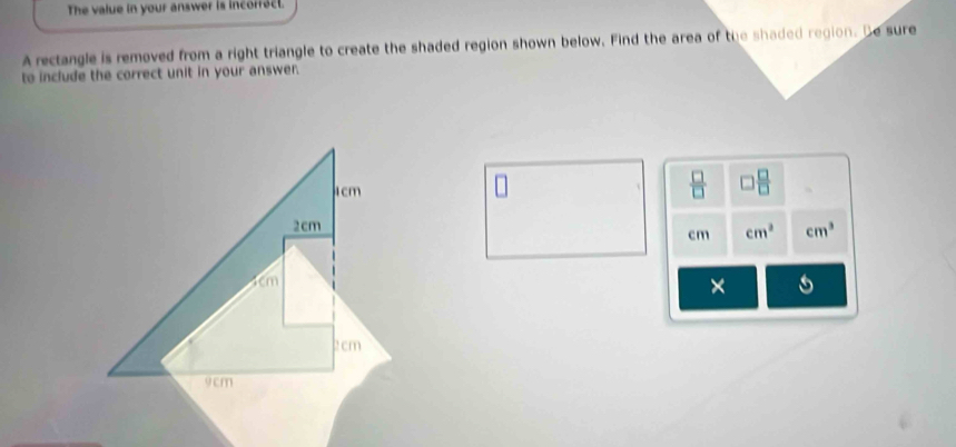 The value in your answer is incorfact. 
A rectangle is removed from a right triangle to create the shaded region shown below. Find the area of the shaded region. Be sure 
to include the correct unit in your answer.
4cm
 □ /□   □  □ /□  
2cm
cm cm^3 cm^3
1cm
×
2 cm
9cm