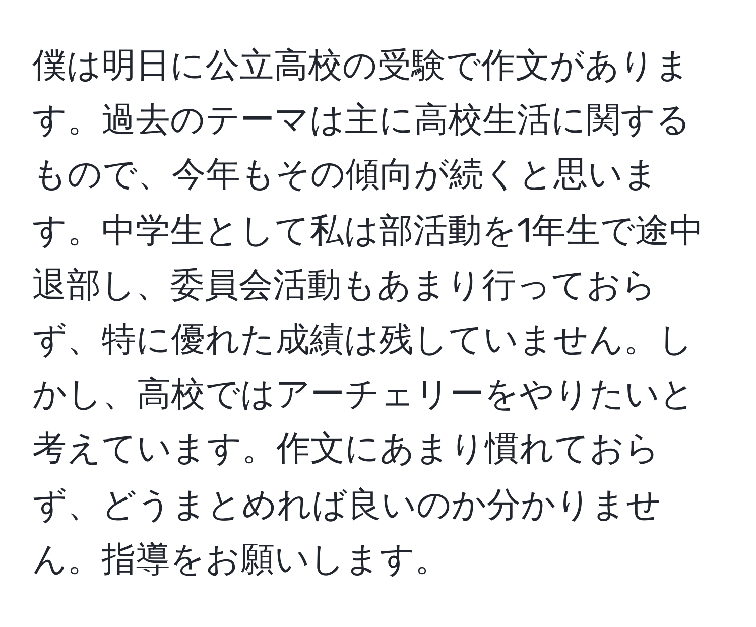 僕は明日に公立高校の受験で作文があります。過去のテーマは主に高校生活に関するもので、今年もその傾向が続くと思います。中学生として私は部活動を1年生で途中退部し、委員会活動もあまり行っておらず、特に優れた成績は残していません。しかし、高校ではアーチェリーをやりたいと考えています。作文にあまり慣れておらず、どうまとめれば良いのか分かりません。指導をお願いします。