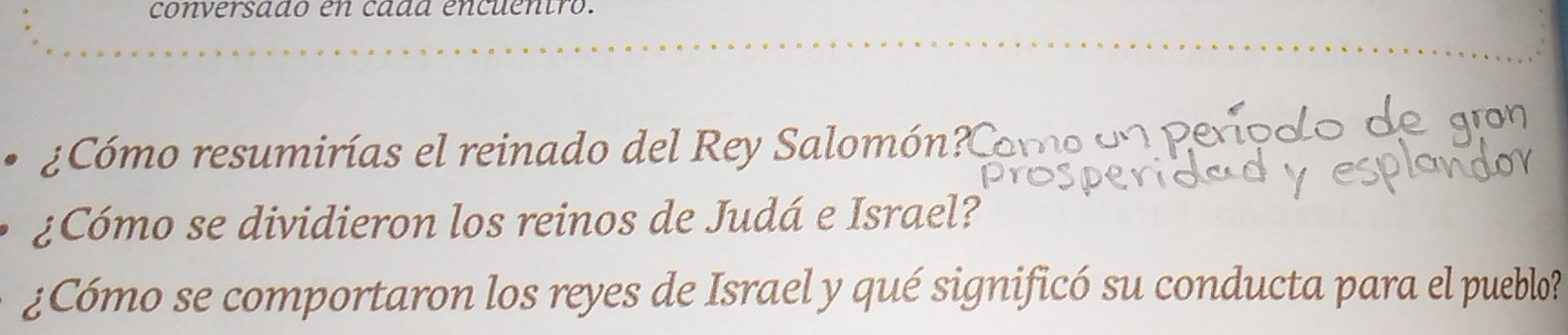 conversado en cada encuentro. 
¿Cómo resumirías el reinado del Rey Salomón? Como d 
¿Cómo se dividieron los reinos de Judá e Israel? 
¿Cómo se comportaron los reyes de Israel y qué significó su conducta para el pueblo?