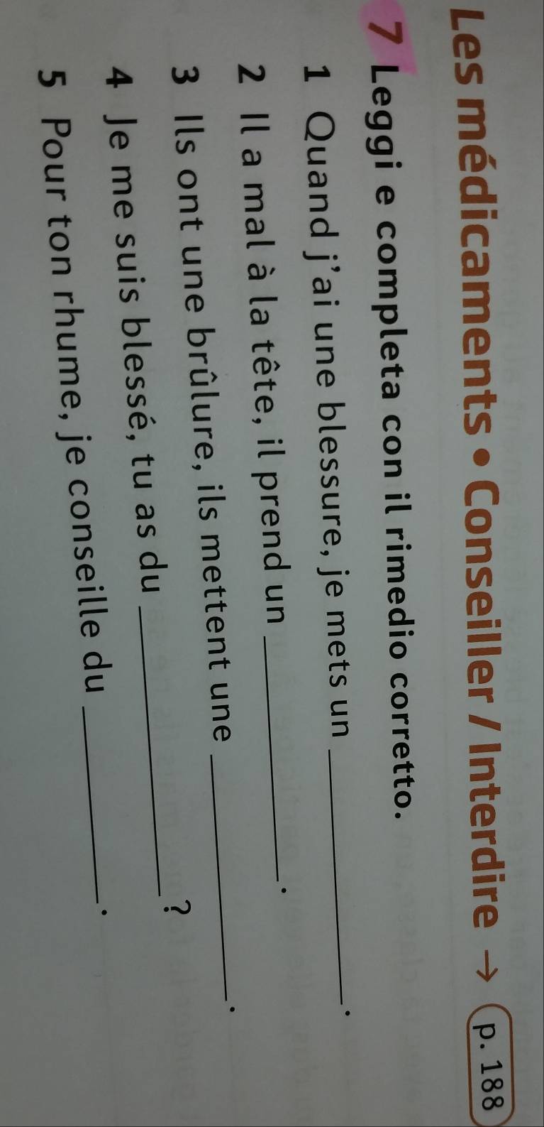 Les médicaments • Conseiller / Interdire
p. 188
7 Leggi e completa con il rimedio corretto. 
1 Quand j’ai une blessure, je mets un_ 
. 
2 Il a mal à la tête, il prend un_ 
. 
3 Ils ont une brûlure, ils mettent une_ 
. 
? 
4 Je me suis blessé, tu as du_ 
5 Pour ton rhume, je conseille du_ 
.