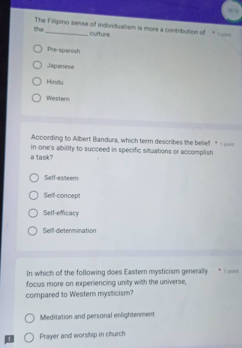 The Filipino sense of individualism is more a contribution of t gain!
the_ culture.
Pre-spanish
Japanese
Hindu
Western
According to Albert Bandura, which term describes the belief * 1 point
in one's ability to succeed in specific situations or accomplish
a task?
Self-esteem
Self-concept
Self-efficacy
Self-determination
In which of the following does Eastern mysticism generally * 1 point
focus more on experiencing unity with the universe,
compared to Western mysticism?
Meditation and personal enlightenment
; Prayer and worship in church