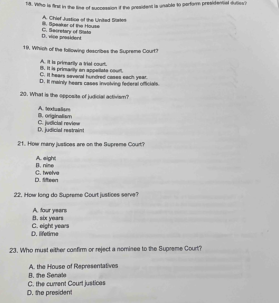 Who is first in the line of succession if the president is unable to perform presidential duties?
A. Chief Justice of the United States
B. Speaker of the House
C. Secretary of State
D. vice president
19. Which of the following describes the Supreme Court?
A. It is primarily a trial court.
B. It is primarily an appellate court.
C. It hears several hundred cases each year.
D. It mainly hears cases involving federal officials.
20. What is the opposite of judicial activism?
A. textualism
B. originalism
C. judicial review
D. judicial restraint
21. How many justices are on the Supreme Court?
A. eight
B. nine
C. twelve
D. fifteen
22. How long do Supreme Court justices serve?
A. four years
B. six years
C. eight years
D. lifetime
23. Who must either confirm or reject a nominee to the Supreme Court?
A. the House of Representatives
B. the Senate
C. the current Court justices
D. the president