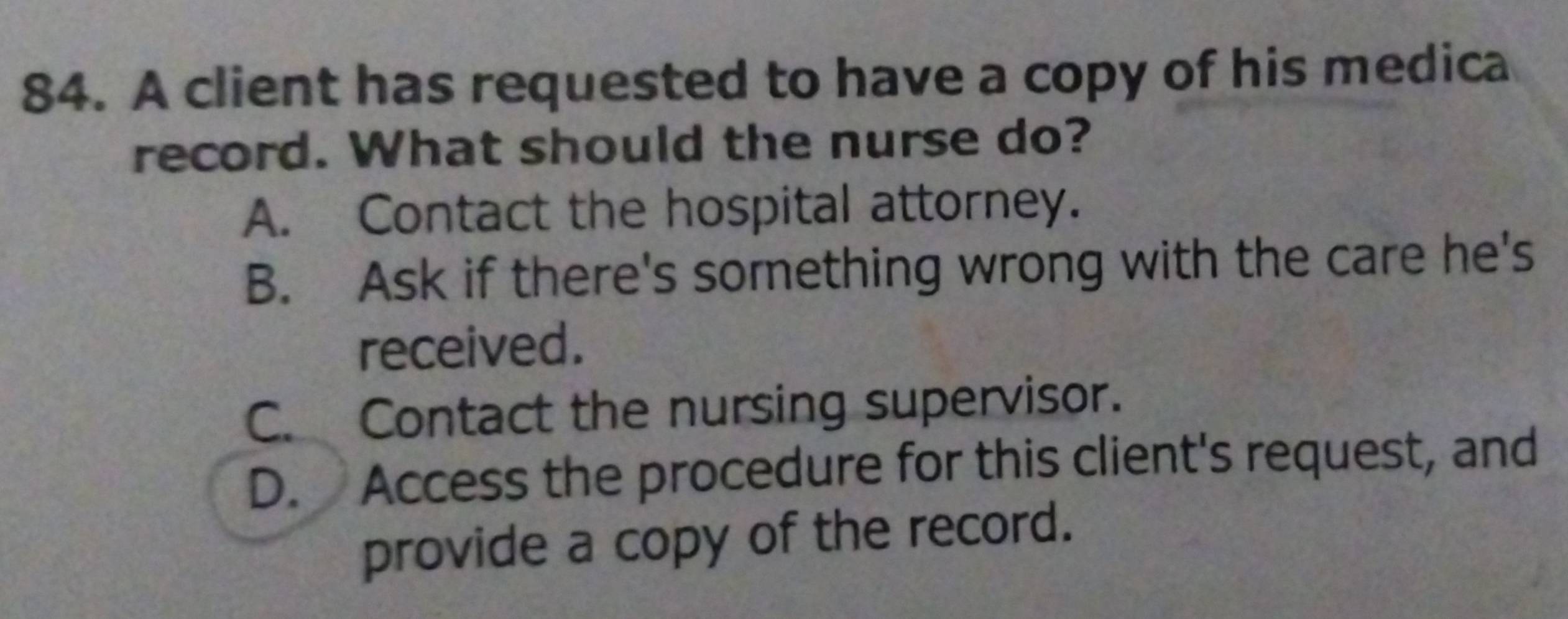 A client has requested to have a copy of his medica
record. What should the nurse do?
A. Contact the hospital attorney.
B. Ask if there's something wrong with the care he's
received.
C. Contact the nursing supervisor.
D. Access the procedure for this client's request, and
provide a copy of the record.