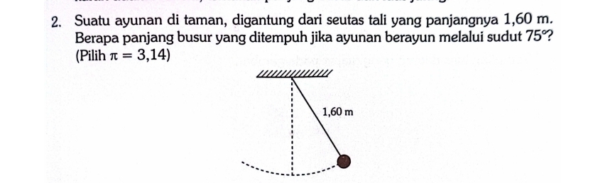 Suatu ayunan di taman, digantung dari seutas tali yang panjangnya 1,60 m. 
Berapa panjang busur yang ditempuh jika ayunan berayun melalui sudut 75° 2 
(Pilih π =3,14)
1,60 m