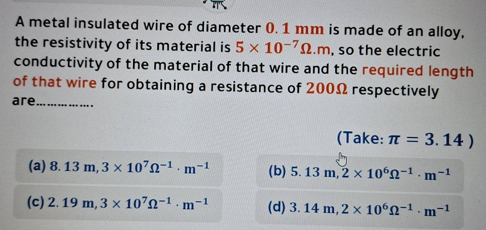 A metal insulated wire of diameter 0. 1 mm is made of an alloy,
the resistivity of its material is 5* 10^(-7)Omega .m , so the electric
conductivity of the material of that wire and the required length
of that wire for obtaining a resistance of 200Ω respectively
are_
(Take: π =3.14)
(a) 8.13m, 3* 10^7Omega^(-1)· m^(-1)
(b) 5.13m, 2* 10^6Omega^(-1)· m^(-1)
(c) 2.19m, 3* 10^7Omega^(-1)· m^(-1) (d) 3.14m, 2* 10^6Omega^(-1)· m^(-1)