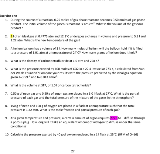 Exercise one 
1. During the course of a reaction, 0.25 moles of gas phase reactant becomes 0.50 moles of gas phase 
product. The initial volume of the gaseous reactant is 125cm^3. What is the volume of the gaseous 
product? 
2. 1 I of an ideal gas at 0.4775 atm and 12.2°C undergoes a change in volume and pressure to 5.3 I and
1.22 atm. What is the new temperature of the gas? 
3. A helium balloon has a volume of 2 l. How many moles of helium will the balloon hold if it is filled 
to a pressure of 1.01 atm at a temperature of 24°C ? How many grams of helium does it hold? 
4. What is the density of carbon tetrafluoride at 1.0 atm and 298 K? 
5. What is the pressure exerted by 100 moles of CO2 in a 22.4 I vessel at 273 K, a calculated from Van 
der Waals equation? Compare your results with the pressure predicted by the ideal gas equation 
given a=3.59l^2 and b=0.0431mol^(-1). 
6. What is the volume at STP, of 1.0 I of carbon tetrachloride? 
7. 0.50 g of neon gas and 0.50 g of argon gas are placed in a 3.0 I flask at 27°C. What is the partial 
pressure of each gas and the total pressure of the mixture of the gases in the atmosphere?
8. 150 g of neon and 100 g of oxygen are placed in a flask at a temperature such that the total 
pressure is 1,22 atm. What is the mole fraction and partial pressure of each gas? 
9. At a given temperature and pressure, a certain amount of argon requires 277 s to diffuse through 
a porous plug. How long will it take an equivalent amount of nitrogen to diffuse under the same 
conditions? 
10. Calculate the pressure exerted by 40 g of oxygen enclosed in a 1 I flask at 25°C. (RFM of O=16)
27