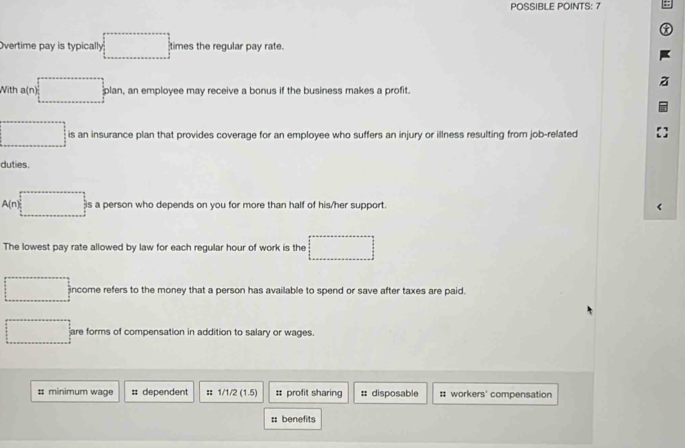 POSSIBLE POINTS: 7 
Overtime pay is typically times the regular pay rate. 
With a(n) _  plan, an employee may receive a bonus if the business makes a profit. 
□ is an insurance plan that provides coverage for an employee who suffers an injury or illness resulting from job-related 
duties. 
A( 7) is a person who depends on you for more than half of his/her support. 
The lowest pay rate allowed by law for each regular hour of work is the 
income refers to the money that a person has available to spend or save after taxes are paid. 
x_ are forms of compensation in addition to salary or wages. 
: minimum wage :: dependent :: 1/1/2 (1.5) ::profit sharing :: disposable :: workers' compensation 
:: benefits