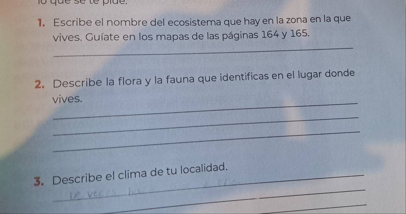 1o que se te pide. 
1. Escribe el nombre del ecosistema que hay en la zona en la que 
vives. Guíate en los mapas de las páginas 164 y 165. 
_ 
2. Describe la flora y la fauna que identificas en el lugar donde 
_ 
vives. 
_ 
_ 
_ 
3. Describe el clima de tu localidad. 
_