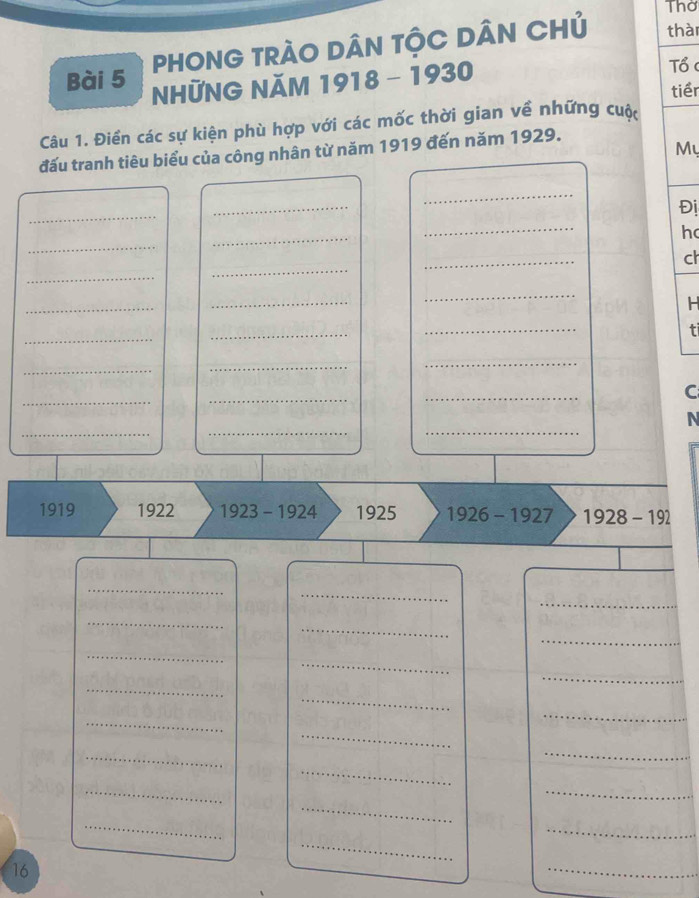 Thờ 
PHONG TRÁO DÂN TỘC DÂN CHủ thài 
Bài 5 NHỨNG NăM 1918 - 1930 Tổ c 
tiềr 
Câu 1. Điền các sự kiện phù hợp với các mốc thời gian về những cuộc 
My 
đấu tranh tiêu biểu của công nhân từ năm 1919 đến năm 1929. 
_ 
_ 
_ 
Đị 
_ 
_ 
_ 
h 
ch 
_ 
_ 
_ 
_ 
_ 
_ 
H 
_ 
_ 
_ 
t 
_ 
_ 
_ 
_ 
_ 
_ 
C 
_ 
_ 
_ 
N 
1919 1922 1923 - 1924 1925 1926-1927 1928-192
_ 
_ 
_ 
_ 
_ 
_ 
_ 
_ 
_ 
_ 
_ 
_ 
_ 
_ 
_ 
_ 
_ 
_ 
_ 
_ 
_ 
_ 
_ 
16 
_