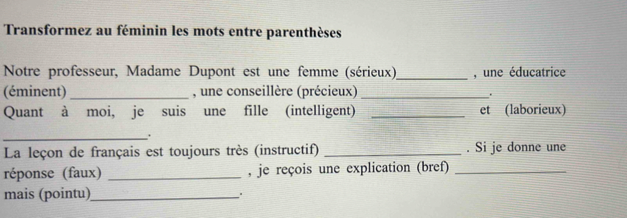 Transformez au féminin les mots entre parenthèses 
Notre professeur, Madame Dupont est une femme (sérieux)_ , une éducatrice 
(éminent) _, une conseillère (précieux)_ 
. 
Quant à moi, je suis une fille (intelligent) _et (laborieux) 
_ 
La leçon de français est toujours très (instructif) _. Si je donne une 
réponse (faux) _, je reçois une explication (bref)_ 
mais (pointu)_