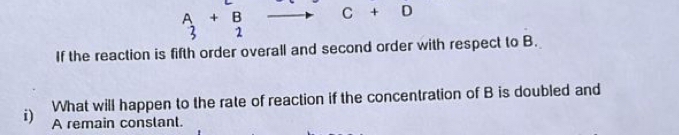 beginarrayr A 3endarray +beginarrayr B 2endarray C+D
If the reaction is fifth order overall and second order with respect to B. 
What will happen to the rate of reaction if the concentration of B is doubled and 
i) A remain conslant.