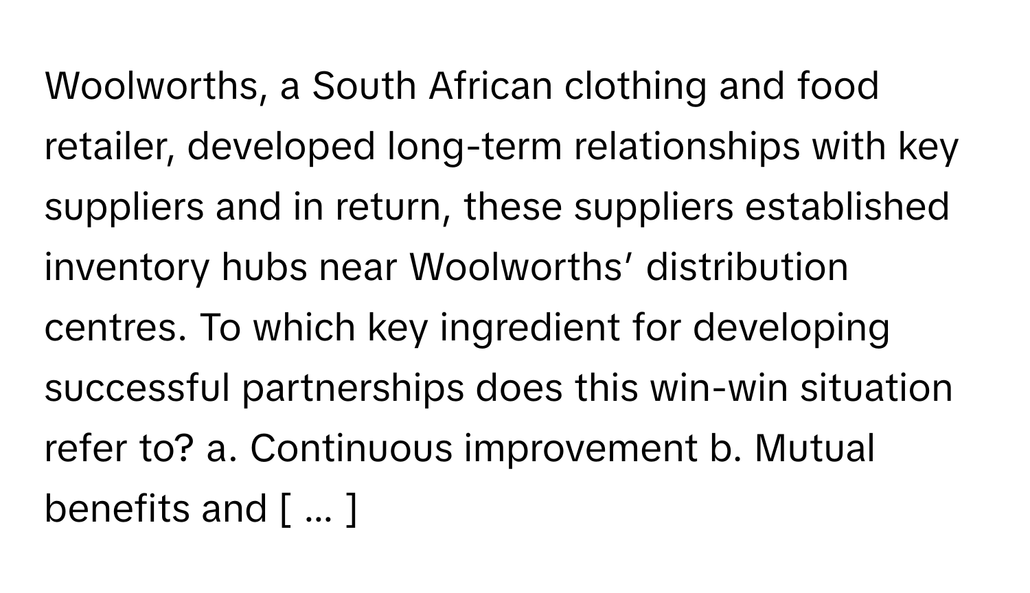 Woolworths, a South African clothing and food retailer, developed long-term relationships with key suppliers and in return, these suppliers established inventory hubs near Woolworths’ distribution centres. To which key ingredient for developing successful partnerships does this win-win situation refer to? a. Continuous improvement b. Mutual benefits and [ ... ]