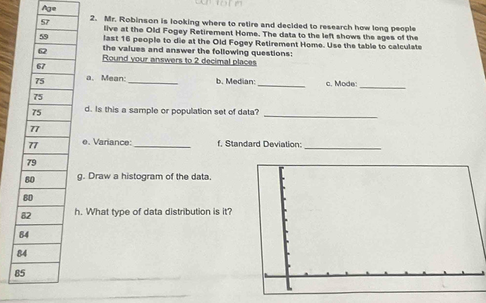 Age 
2. Mr. Robinson is looking where to retire and decided to research how long people 
live at the Old Fogey Retirement Home. The data to the left shows the ages of the 
last 16 people to die at the Old Fogey Retirement Home. Use the table to calculate 
the values and answer the following questions: 
Round your answers to 2 decimal places 
a、 Mean: _b. Median:_ c. Mode: 
_ 
d. Is this a sample or population set of data?_ 
e. Variance: _f. Standard Deviation:_ 
g. Draw a histogram of the data. 
. What type of data distribution is it?