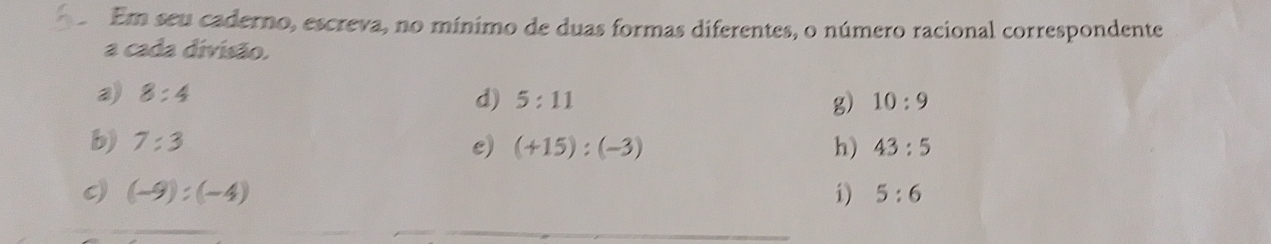 Em seu caderno, escreva, no mínimo de duas formas diferentes, o número racional correspondente 
a cada divisão. 
a) 8:4
d) 5:11 g) 10:9
b) 7:3 e) (+15):(-3) h) 43:5
(-9):(-4)
i) 5:6
_