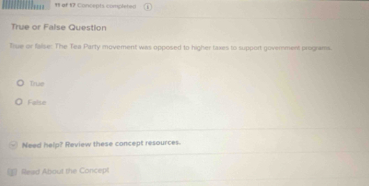 of 17 Concepts completed
True or False Question
True or faise: The Tea Party movement was opposed to higher taxes to support government programs.
True
False
Need help? Review these concept resources.
Read About the Concept