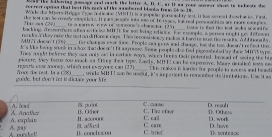 Read the following passage and mark the letter A. B, C. or D on your answer sheet to indicate the 
correct option that best fits each of the numbered blanks from 24 to 28. 
While the Myers-Briggs Type Indicator (MBTI) is a popular personality test, it has several drawbacks. First. 
the test can be overly simplistic. It puts people into one of 16 types, but real personalities are more complex. 
This can (24)_ to a narrow view of someone's character. (25) issue is that the test lacks scientific 
backing. Researchers often criticize MBTI for not being reliable. For example, a person might get different 
results if they take the test on different days. This inconsistency makes it hard to trust the results. Additionally, 
MBTI doesn't (26)_ for changes over time. People can grow and change, but the test doesn't reflect this. 
It’s like being stuck in a box that doesn’t fit anymore. Some people also feel pigeonholed by their MBTI type. 
They might believe they can only act in certain ways, which limits their potential. Instead of seeing the big 
picture, they focus too much on fitting their type. Lastly, MBTI can be expensive. Many detailed tests an 
reports cost money, which not everyone can (27)_ . This makes it harder for people to access and benef 
from the test. In a (28)_ , while MBTI can be useful, it’s important to remember its limitations. Use it as 
guide, but don’t let it dictate your life. 
1