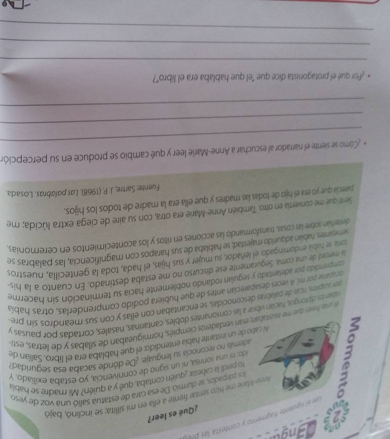 a        
e el siguiente fragmento  contes  l  r 
¿Qué es leer?
é 
Anne-Marie me hizo sentar frente a ella en mi sillita; se inclinó, bajó
los párpados, se durmió. De esa cara de estatua salió una voz de yeso.
Yo perdí la cabeza: ¿quién contaba, qué y a quién? Mi madre se había
ido: ni una sonrisa, ní un signo de connivencia, yo estaba exiliado. Y
además no reconocía su lenguaje. ¿De dónde sacaba esa seguridad?
Al cabo de un instante había entendido: el que hablaba era el libro. Salían de
el unas frases que me asustaban; eran verdaderos ciempiés, hormigueaban de sílabas y de letras, esti
raban los diptongos, hacían vibrar a las consonantes dobles, cantarinas, nasales, cortadas por pausas y
por suspiros, ricas de palabras desconocidas, se encantaban con ellas y con sus meandros sín pre
ocuparse por ml. A veces desaparecían antes de que hubiera podido comprenderlas, otras había
comprendido por adelantado y seguían rodando noblemente hacia su terminación sin hacerme
la merced de una coma, Seguramente ese discurso no me estaba destinado. En cuanto a la hís-
toria, se habila endomingado: el leñador, su mujer y sus hijas, el hada, toda la gentecilla, nuestros
semejantes, habian adquirido majestad; se hablaba de sus harapos con magnificencia, las palabras se
desteñian sobre las cosas, transformando las acciones en ritos y los acontecimientos en ceremonias.
Senti que me convertía en otro. También Anne-Marie era otra, con su aire de ciega extra lúcida; me
parecia que yo era el hijo de todas las madres y que ella era la madre de todos los hijos.
Fuente: Sartre, J. P. (1968). Las palabras. Losada.
_
* Cómo se siente el narrador al escuchar a Anne-Marie leer y qué cambio se produce en su percepción
_
_
* ¿Por qué el protagonista dice que "el que hablaba era el libro"?
_
_
_