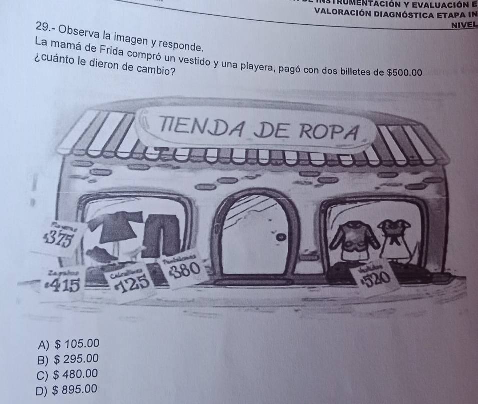 nstrumentación y evaluación e
Valoración diagnóstica etapa in
NIVEL
29.- Observa la imagen y responde.
La mamá de Frida compró un vestido y una playera, pagó con dos billetes de $500.00
¿cuánto le dieron de cambio?
A) $ 105.00
B) $ 295.00
C) $ 480.00
D) $ 895.00