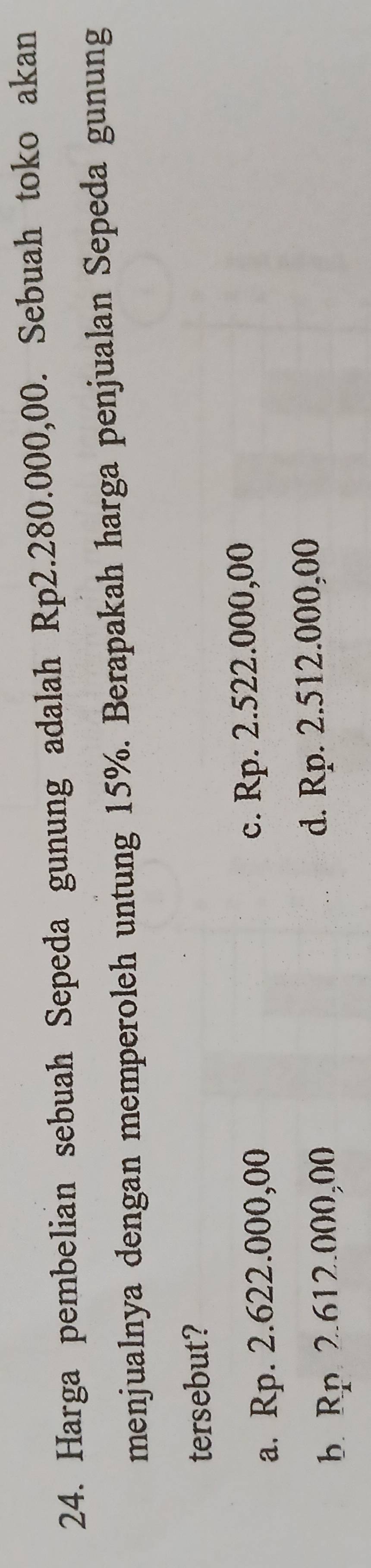 Harga pembelian sebuah Sepeda gunung adalah Rp2.280.000,00. Sebuah toko akan
menjualnya dengan memperoleh untung 15%. Berapakah harga penjualan Sepeda gunung
tersebut?
a. Rp. 2.622.000,00 c. Rp. 2.522.000,00
b. Rp. 2.612.000,00 d. Rp. 2.512.000,00