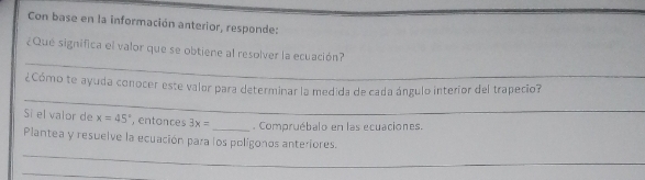 Con base en la información anterior, responde: 
_ 
¿Que significa el valor que se obtiene al resolver la ecuación? 
_ 
¿Cómo te ayuda conocer este valor para determinar la medida de cada ángulo interior del trapecio? 
Si el valor de x=45° , entonces 3x= _ Compruébalo en las ecuaciones. 
_ 
Plantea y resuelve la ecuación para los polígonos anteriores. 
_ 
_