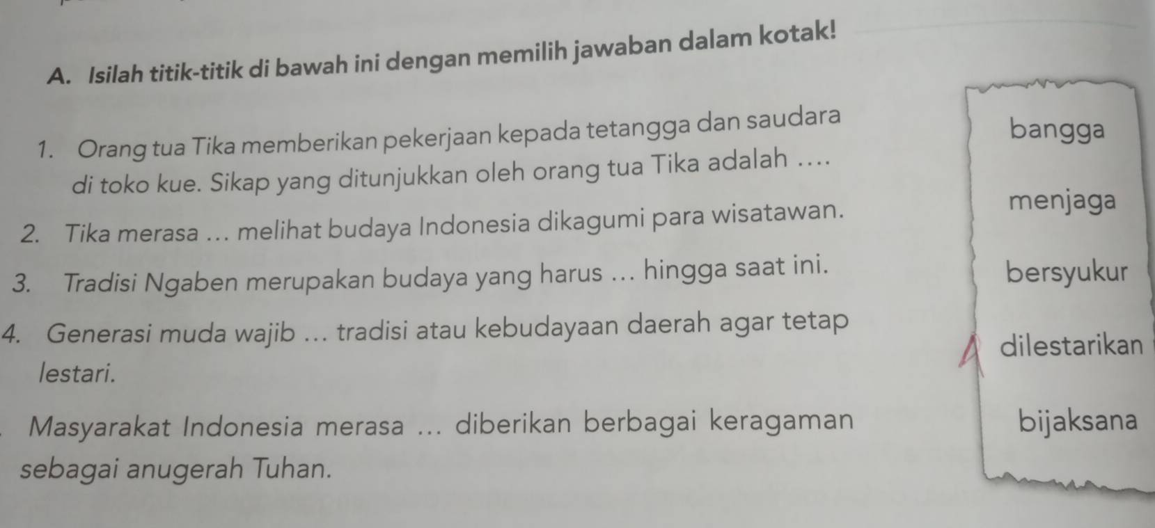 Isilah titik-titik di bawah ini dengan memilih jawaban dalam kotak! 
1. Orang tua Tika memberikan pekerjaan kepada tetangga dan saudara 
bangga 
di toko kue. Sikap yang ditunjukkan oleh orang tua Tika adalah .... 
2. Tika merasa ….. melihat budaya Indonesia dikagumi para wisatawan. 
menjaga 
3. Tradisi Ngaben merupakan budaya yang harus .. hingga saat ini. bersyukur 
4. Generasi muda wajib … tradisi atau kebudayaan daerah agar tetap 
dilestarikan 
lestari. 
Masyarakat Indonesia merasa ... diberikan berbagai keragaman bijaksana 
sebagai anugerah Tuhan.