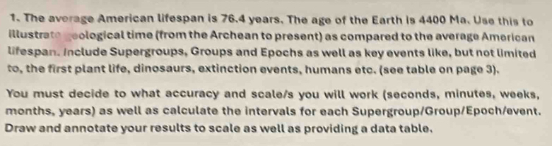 The average American lifespan is 76.4 years. The age of the Earth is 4400 Ma. Use this to 
illustrate geological time (from the Archean to present) as compared to the average American 
lifespan. include Supergroups, Groups and Epochs as well as key events like, but not limited 
to, the first plant life, dinosaurs, extinction events, humans etc. (see table on page 3). 
You must decide to what accuracy and scale/s you will work (seconds, minutes, weeks,
months, years) as well as calculate the intervals for each Supergroup/Group/Epoch/event. 
Draw and annotate your results to scale as well as providing a data table.