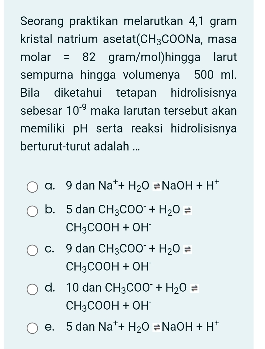 Seorang praktikan melarutkan 4,1 gram
kristal natrium asetat (CH_3 COONa, masa
molar =82 gram/mol)hingga larut
sempurna hingga volumenya 500 ml.
Bila diketahui tetapan hidrolisisnya
sebesar 10^(-9) maka larutan tersebut akan
memiliki pH serta reaksi hidrolisisnya
berturut-turut adalah ...
a. 9 dan Na^++H_2Oleftharpoons NaOH+H^+
b. 5 dan CH_3COO^-+H_2Oleftharpoons
CH_3COOH+OH^-
c. 9 dan CH_3COO^-+H_2Oleftharpoons
CH_3COOH+OH^-
d. | 0 dan CH_3COO^-+H_2Oleftharpoons
CH_3COOH+OH^-
e. 5 dan Na^++H_2Oleftharpoons NaOH+H^+