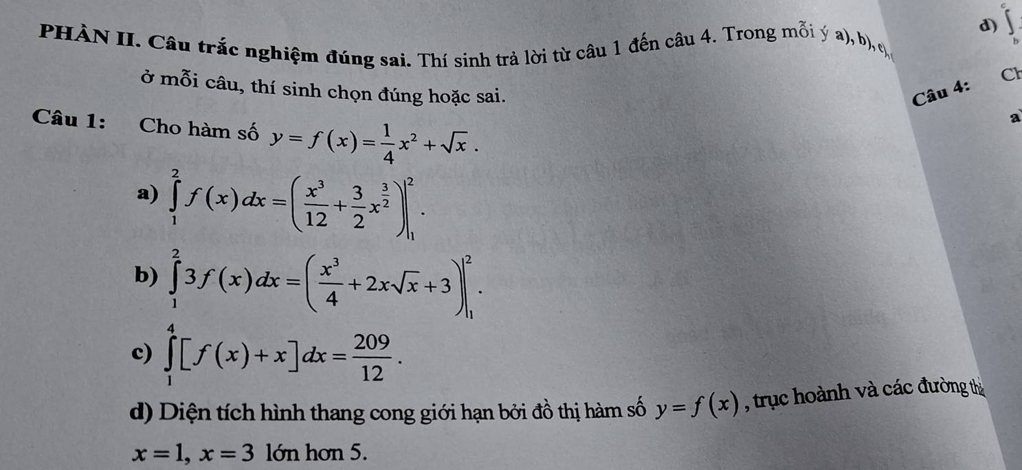 ∈tlimits°
PHÀN II. Câu trắc nghiệm đúng sai. Thí sinh trả lời từ câu 1 đến câu 4. Trong mỗi ý a), b), c,
Cl
ở mỗi câu, thí sinh chọn đúng hoặc sai. Câu 4:
Câu 1: Cho hàm số y=f(x)= 1/4 x^2+sqrt(x). 
a
a) ∈tlimits _1^(2f(x)dx=(frac x^3)12+ 3/2 x^(frac 3)2)|_1^(2.
b) ∈tlimits _1^23f(x)dx=(frac x^3)4+2xsqrt(x)+3)|_1^(2.
c) ∈tlimits _1^4[f(x)+x]dx=frac 209)12.
d) Diện tích hình thang cong giới hạn bởi đồ thị hàm số y=f(x) , trục hoành và các đường thờ
x=1, x=3 lớn hơn 5.