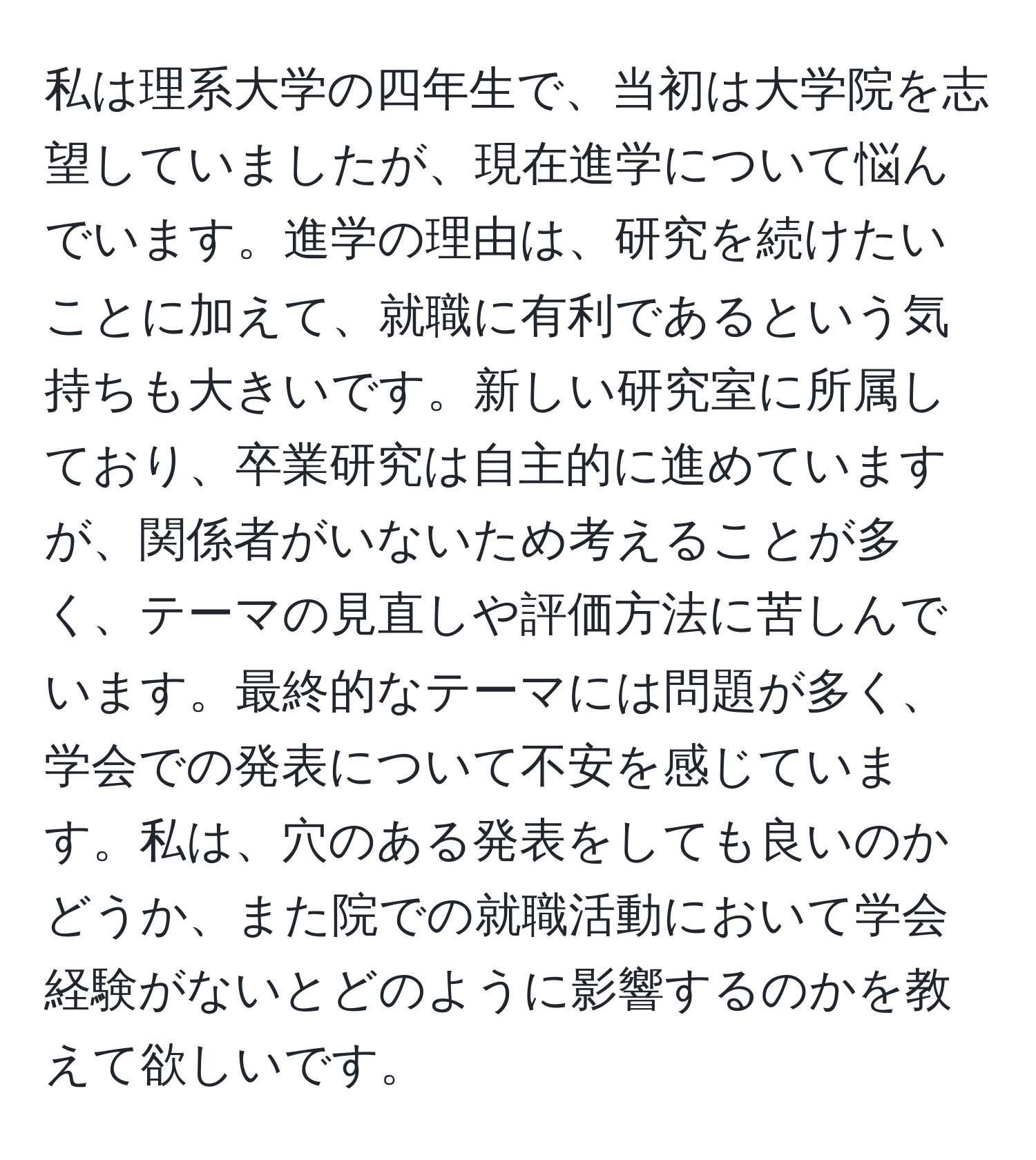 私は理系大学の四年生で、当初は大学院を志望していましたが、現在進学について悩んでいます。進学の理由は、研究を続けたいことに加えて、就職に有利であるという気持ちも大きいです。新しい研究室に所属しており、卒業研究は自主的に進めていますが、関係者がいないため考えることが多く、テーマの見直しや評価方法に苦しんでいます。最終的なテーマには問題が多く、学会での発表について不安を感じています。私は、穴のある発表をしても良いのかどうか、また院での就職活動において学会経験がないとどのように影響するのかを教えて欲しいです。