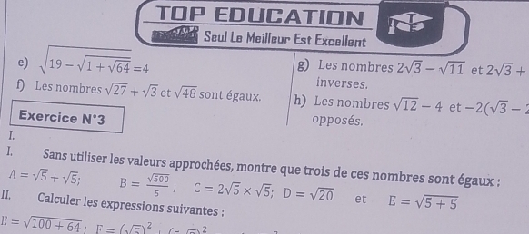 TOP EDUCATION 
Seul Le Meilleur Est Excellent 
e) sqrt(19-sqrt 1+sqrt 64)=4 g) Les nombres 2sqrt(3)-sqrt(11) et 2sqrt(3)+
inverses. 
f) Les nombres sqrt(27)+sqrt(3) et sqrt(48) S ont égaux. h) Les nombres sqrt(12)-4 et -2(sqrt(3)-2
Exercice N°3 opposés. 
I. 
I. Sans utiliser les valeurs approchées, montre que trois de ces nombres sont égaux :
A=sqrt(5)+sqrt(5); B= sqrt(500)/5 ; C=2sqrt(5)* sqrt(5); D=sqrt(20) et E=sqrt(5+5)
II. Calculer les expressions suivantes :
E=sqrt(100+64); F=(sqrt(5))^2+(--2