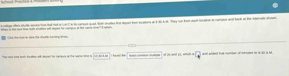 School: Practice & Probiém solving 
A college offers shuttle service from Ball Hall or Lot C to its campus quad. Both shuttles first depart their locations at 9:30 A.M. They run from each location to campus and back at the intervals shown. 
When is the next time both shuttles will depart for campus at the same time? Explain. 
they Click the icon to view the shuttle running times. 
The next time both shuttles will depart for campus at the same time is 10:30 A.M. I found the least common multiple of 20 and 15, which is □ and added that number of minutes to 9:30 A.M.