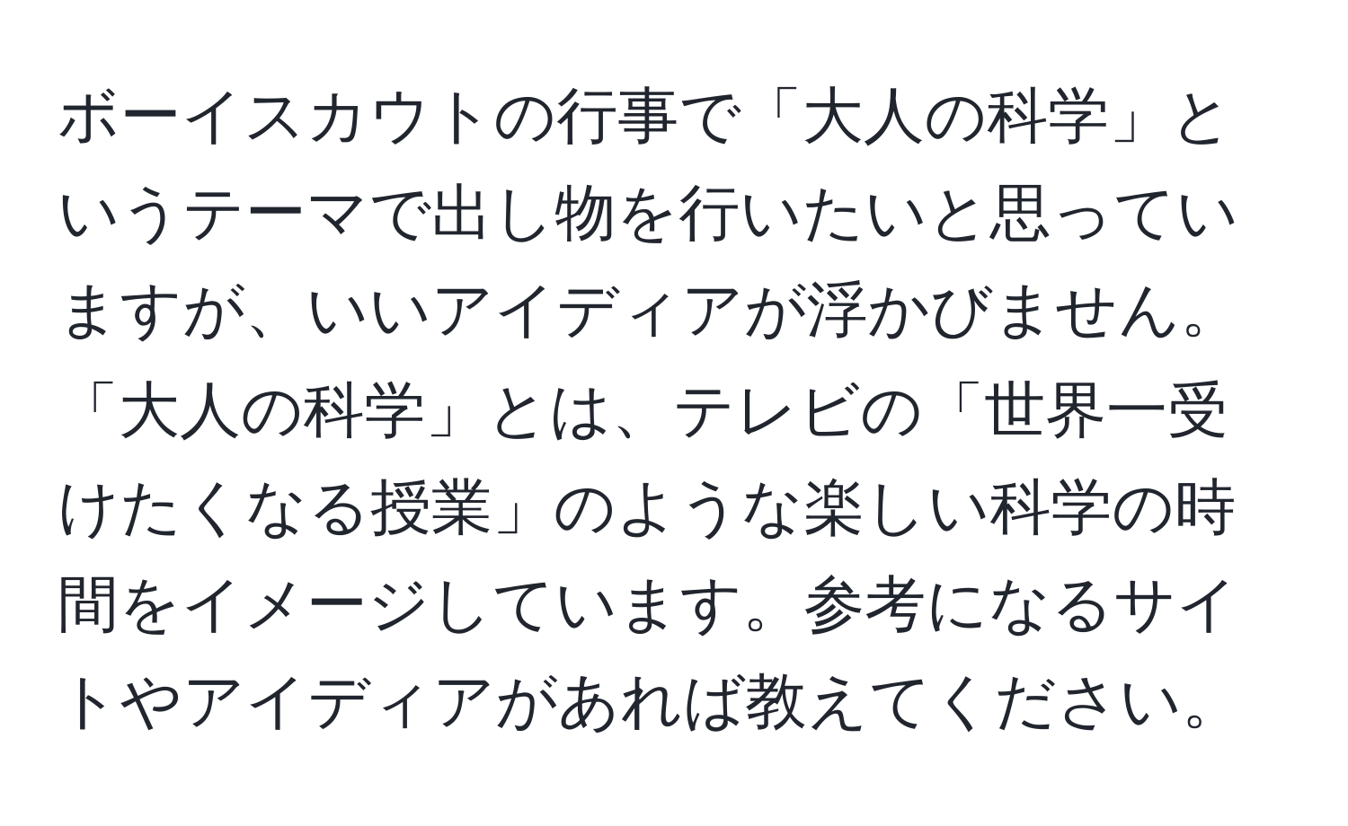 ボーイスカウトの行事で「大人の科学」というテーマで出し物を行いたいと思っていますが、いいアイディアが浮かびません。「大人の科学」とは、テレビの「世界一受けたくなる授業」のような楽しい科学の時間をイメージしています。参考になるサイトやアイディアがあれば教えてください。