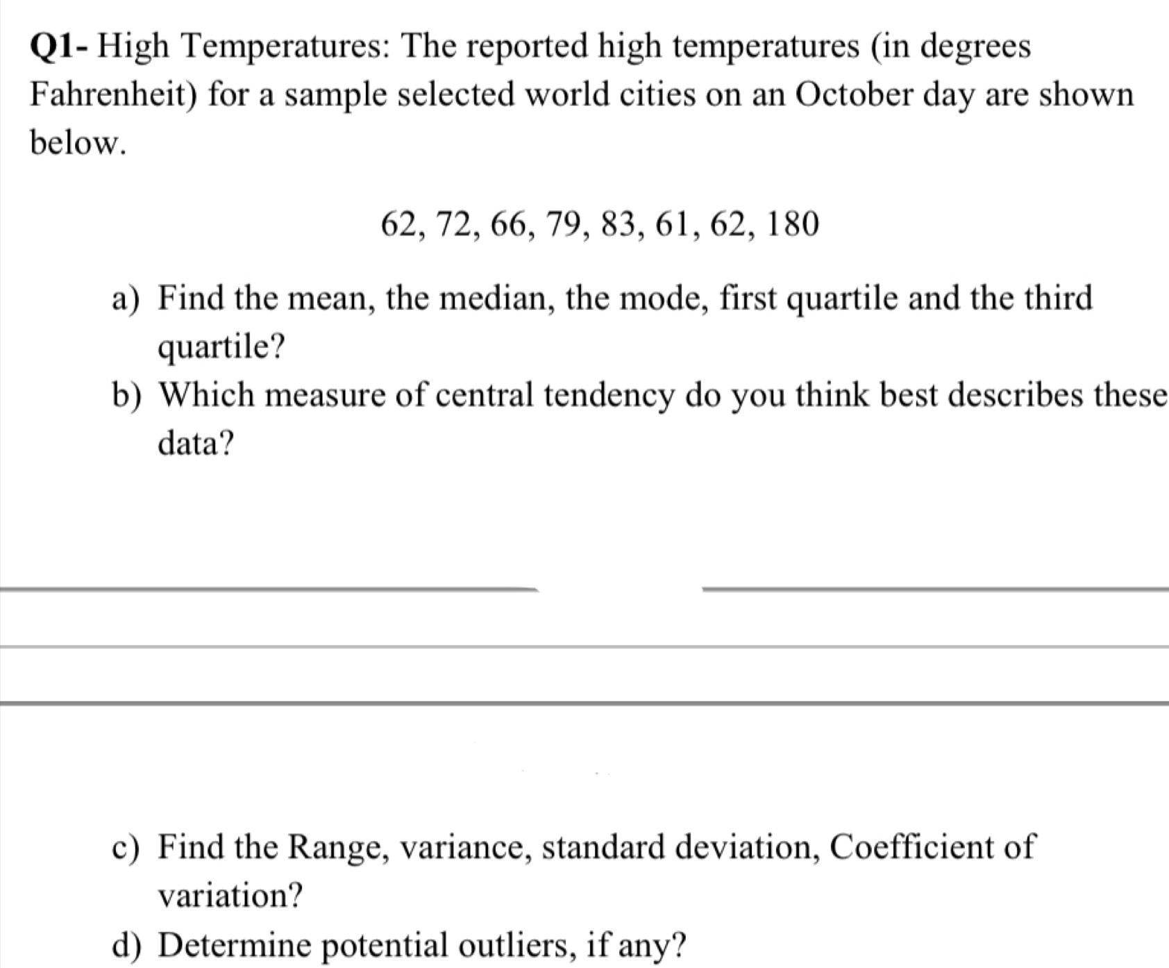 Q1- High Temperatures: The reported high temperatures (in degrees 
Fahrenheit) for a sample selected world cities on an October day are shown 
below.
62, 72, 66, 79, 83, 61, 62, 180
a) Find the mean, the median, the mode, first quartile and the third 
quartile? 
b) Which measure of central tendency do you think best describes these 
data? 
__ 
_ 
_ 
_ 
_ 
_ 
_ 
c) Find the Range, variance, standard deviation, Coefficient of 
variation? 
d) Determine potential outliers, if any?