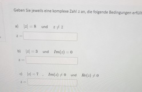 Geben Sie jeweils eine komplexe Zahl ≥ an, die folgende Bedingungen erfüllt 
a) |z|=8 und z!= overline z
z=□
b) |z|=3 und Im(z)=0
z=□
c) |z|=7, Im(z)!= 0 und Re(z)!= 0
z= □